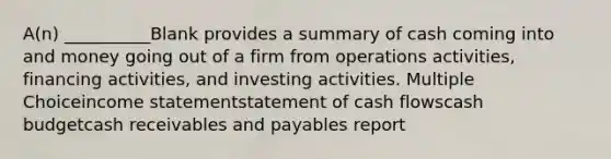 A(n) __________Blank provides a summary of cash coming into and money going out of a firm from operations activities, financing activities, and investing activities. Multiple Choiceincome statementstatement of cash flowscash budgetcash receivables and payables report