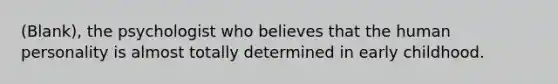 (Blank), the psychologist who believes that the human personality is almost totally determined in early childhood.