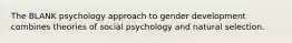 The BLANK psychology approach to gender development combines theories of social psychology and natural selection.