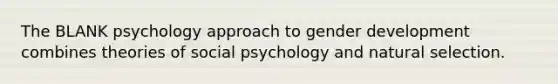 The BLANK psychology approach to gender development combines theories of social psychology and natural selection.