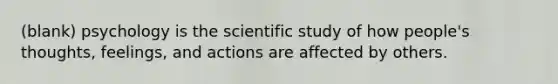 (blank) psychology is the scientific study of how people's thoughts, feelings, and actions are affected by others.