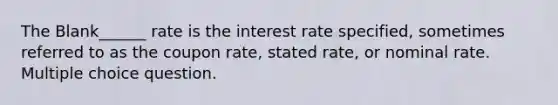 The Blank______ rate is the interest rate specified, sometimes referred to as the coupon rate, stated rate, or nominal rate. Multiple choice question.