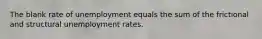 The blank rate of unemployment equals the sum of the frictional and structural unemployment rates.