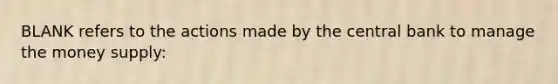 BLANK refers to the actions made by the central bank to manage the money supply: