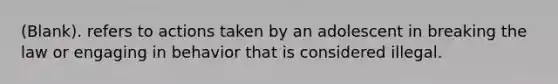 (Blank). refers to actions taken by an adolescent in breaking the law or engaging in behavior that is considered illegal.