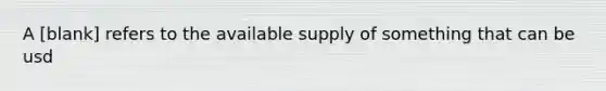 A [blank] refers to the available supply of something that can be usd