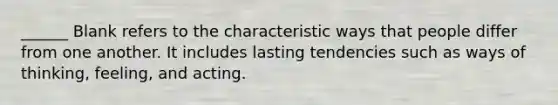 ______ Blank refers to the characteristic ways that people differ from one another. It includes lasting tendencies such as ways of thinking, feeling, and acting.