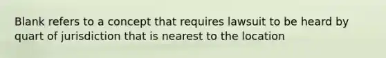 Blank refers to a concept that requires lawsuit to be heard by quart of jurisdiction that is nearest to the location