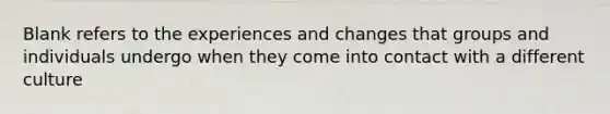 Blank refers to the experiences and changes that groups and individuals undergo when they come into contact with a different culture