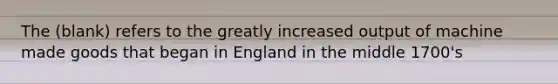 The (blank) refers to the greatly increased output of machine made goods that began in England in the middle 1700's