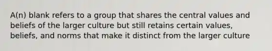 A(n) blank refers to a group that shares the central values and beliefs of the larger culture but still retains certain values, beliefs, and norms that make it distinct from the larger culture