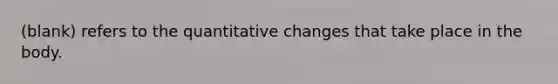 (blank) refers to the quantitative changes that take place in the body.