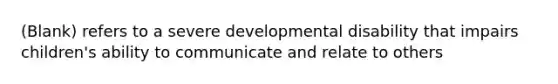 (Blank) refers to a severe developmental disability that impairs children's ability to communicate and relate to others