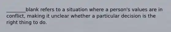 ________blank refers to a situation where a person's values are in conflict, making it unclear whether a particular decision is the right thing to do.