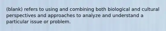 (blank) refers to using and combining both biological and cultural perspectives and approaches to analyze and understand a particular issue or problem.