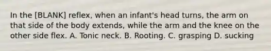 In the [BLANK] reflex, when an infant's head turns, the arm on that side of the body extends, while the arm and the knee on the other side flex. A. Tonic neck. B. Rooting. C. grasping D. sucking