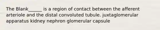 The Blank______ is a region of contact between the afferent arteriole and the distal convoluted tubule. juxtaglomerular apparatus kidney nephron glomerular capsule