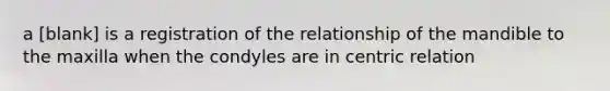 a [blank] is a registration of the relationship of the mandible to the maxilla when the condyles are in centric relation