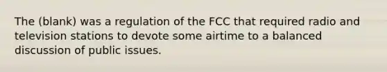 The (blank) was a regulation of the FCC that required radio and television stations to devote some airtime to a balanced discussion of public issues.