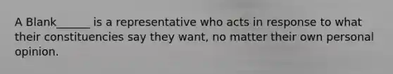 A Blank______ is a representative who acts in response to what their constituencies say they want, no matter their own personal opinion.