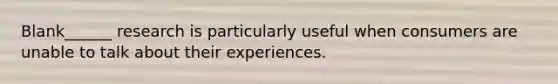 Blank______ research is particularly useful when consumers are unable to talk about their experiences.