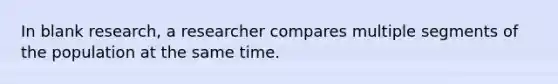 In blank research, a researcher compares multiple segments of the population at the same time.