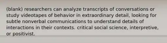 (blank) researchers can analyze transcripts of conversations or study videotapes of behavior in extraordinary detail, looking for subtle nonverbal communications to understand details of interactions in their contexts. critical social science, interpretive, or positivist.