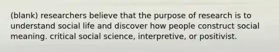 (blank) researchers believe that the purpose of research is to understand social life and discover how people construct social meaning. critical social science, interpretive, or positivist.