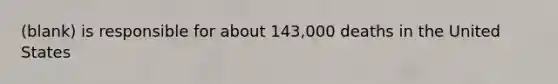 (blank) is responsible for about 143,000 deaths in the United States