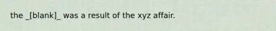 the _[blank]_ was a result of the xyz affair.