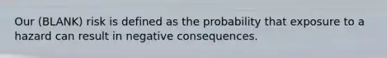 Our (BLANK) risk is defined as the probability that exposure to a hazard can result in negative consequences.