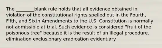 The ________blank rule holds that all evidence obtained in violation of the constitutional rights spelled out in the Fourth, Fifth, and Sixth Amendments to the U.S. Constitution is normally not admissible at trial. Such evidence is considered "fruit of the poisonous tree" because it is the result of an illegal procedure. elimination exclusionary eradication evidentiary