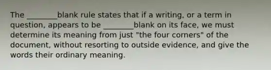 The ________blank rule states that if a writing, or a term in question, appears to be ________blank on its face, we must determine its meaning from just "the four corners" of the document, without resorting to outside evidence, and give the words their ordinary meaning.