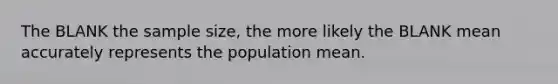 The BLANK the sample size, the more likely the BLANK mean accurately represents the population mean.