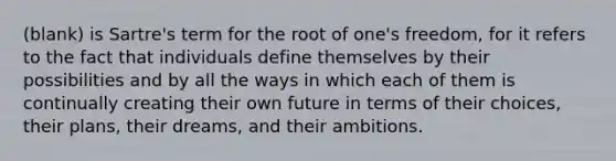 (blank) is Sartre's term for the root of one's freedom, for it refers to the fact that individuals define themselves by their possibilities and by all the ways in which each of them is continually creating their own future in terms of their choices, their plans, their dreams, and their ambitions.