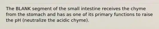 The BLANK segment of the small intestine receives the chyme from the stomach and has as one of its primary functions to raise the pH (neutralize the acidic chyme).