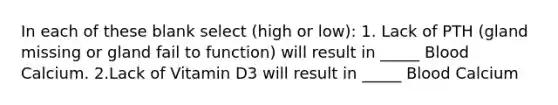 In each of these blank select (high or low): 1. Lack of PTH (gland missing or gland fail to function) will result in _____ Blood Calcium. 2.Lack of Vitamin D3 will result in _____ Blood Calcium