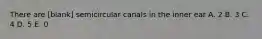 There are [blank] semicircular canals in the inner ear A. 2 B. 3 C. 4 D. 5 E. 0