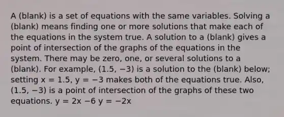 A (blank) is a set of equations with the same variables. Solving a (blank) means finding one or more solutions that make each of the equations in the system true. A solution to a (blank) gives a point of intersection of the graphs of the equations in the system. There may be zero, one, or several solutions to a (blank). For example, (1.5, −3) is a solution to the (blank) below; setting x = 1.5, y = −3 makes both of the equations true. Also, (1.5, −3) is a point of intersection of the graphs of these two equations. y = 2x −6 y = −2x