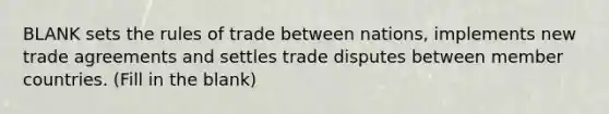 BLANK sets the rules of trade between nations, implements new trade agreements and settles trade disputes between member countries. (Fill in the blank)