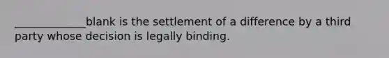 _____________blank is the settlement of a difference by a third party whose decision is legally binding.