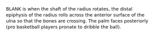 BLANK is when the shaft of the radius rotates, the distal epiphysis of the radius rolls across the anterior surface of the ulna so that the bones are crossing. The palm faces posteriorly (pro basketball players pronate to dribble the ball).