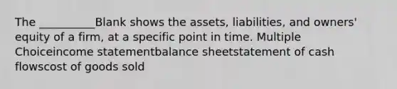 The __________Blank shows the assets, liabilities, and owners' equity of a firm, at a specific point in time. Multiple Choiceincome statementbalance sheetstatement of cash flowscost of goods sold