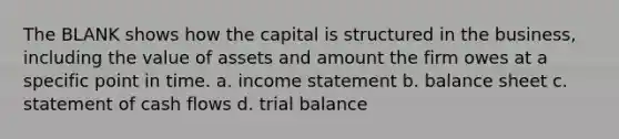 The BLANK shows how the capital is structured in the business, including the value of assets and amount the firm owes at a specific point in time. a. income statement b. balance sheet c. statement of cash flows d. trial balance