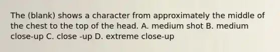 The (blank) shows a character from approximately the middle of the chest to the top of the head. A. medium shot B. medium close-up C. close -up D. extreme close-up