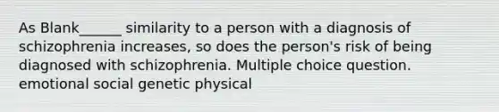 As Blank______ similarity to a person with a diagnosis of schizophrenia increases, so does the person's risk of being diagnosed with schizophrenia. Multiple choice question. emotional social genetic physical