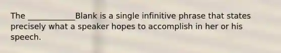 The ____________Blank is a single infinitive phrase that states precisely what a speaker hopes to accomplish in her or his speech.