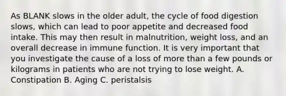 As BLANK slows in the older adult, the cycle of food digestion slows, which can lead to poor appetite and decreased food intake. This may then result in malnutrition, weight loss, and an overall decrease in immune function. It is very important that you investigate the cause of a loss of more than a few pounds or kilograms in patients who are not trying to lose weight. A. Constipation B. Aging C. peristalsis