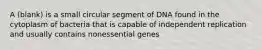 A (blank) is a small circular segment of DNA found in the cytoplasm of bacteria that is capable of independent replication and usually contains nonessential genes