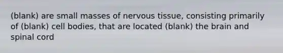 (blank) are small masses of <a href='https://www.questionai.com/knowledge/kqA5Ws88nP-nervous-tissue' class='anchor-knowledge'>nervous tissue</a>, consisting primarily of (blank) cell bodies, that are located (blank) <a href='https://www.questionai.com/knowledge/kLMtJeqKp6-the-brain' class='anchor-knowledge'>the brain</a> and spinal cord